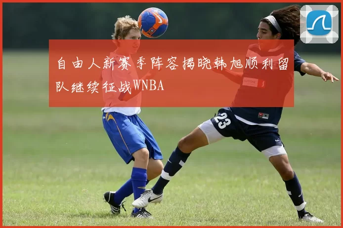 自由人新赛季阵容揭晓韩旭顺利留队继续征战WNBA