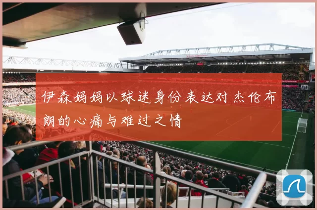 伊森妈妈以球迷身份表达对杰伦布朗的心痛与难过之情