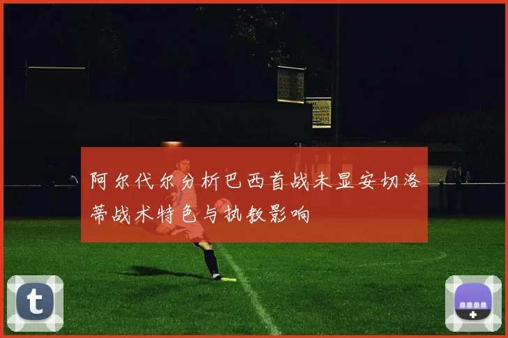 阿尔代尔分析巴西首战未显安切洛蒂战术特色与执教影响