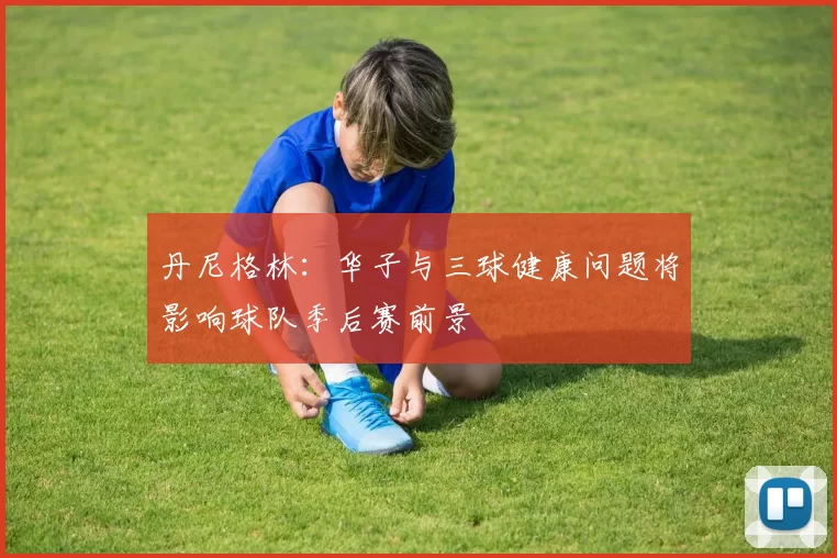 丹尼格林：华子与三球健康问题将影响球队季后赛前景