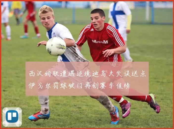 西汉姆联遭遇逆境迪乌夫失误送点伊戈尔罚球破门再创赛季佳绩