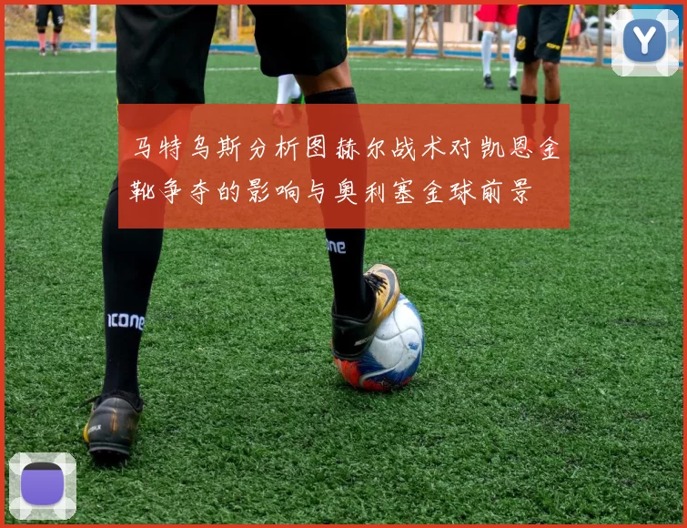 马特乌斯分析图赫尔战术对凯恩金靴争夺的影响与奥利塞金球前景