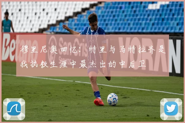 穆里尼奥回忆：特里与马特拉齐是我执教生涯中最杰出的中后卫