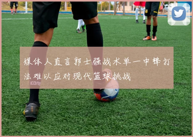 媒体人直言郭士强战术单一中锋打法难以应对现代篮球挑战