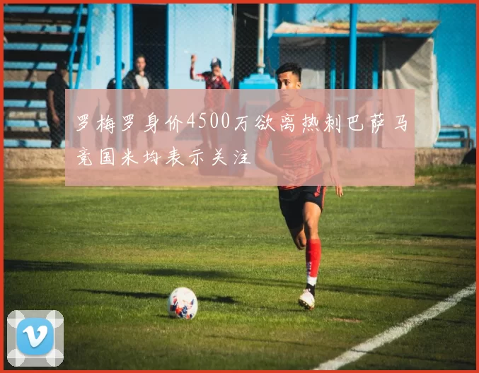 罗梅罗身价4500万欲离热刺巴萨马竞国米均表示关注