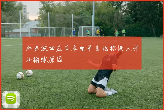加克波回应日本绝平言论称换人并非输球原因
