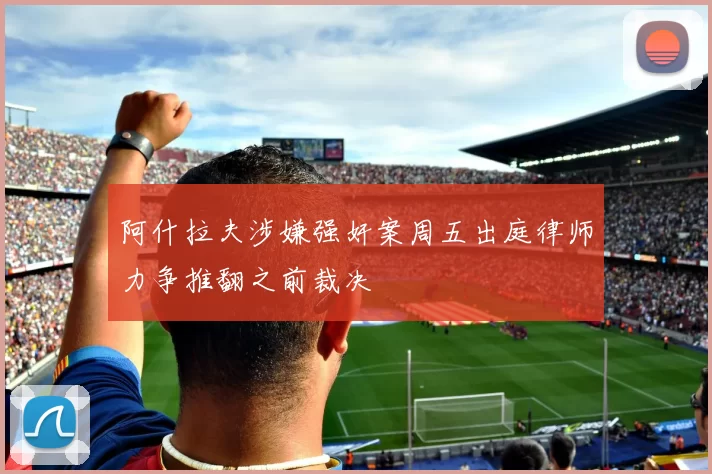 阿什拉夫涉嫌强奸案周五出庭律师力争推翻之前裁决