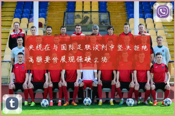 央视在与国际足联谈判中坚决拒绝高额要价展现强硬立场