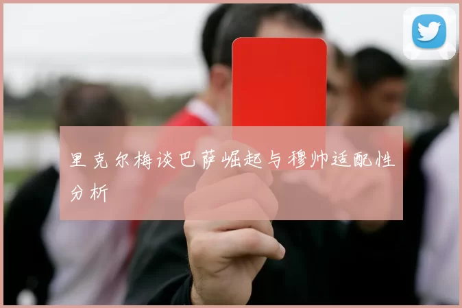 里克尔梅谈巴萨崛起与穆帅适配性分析