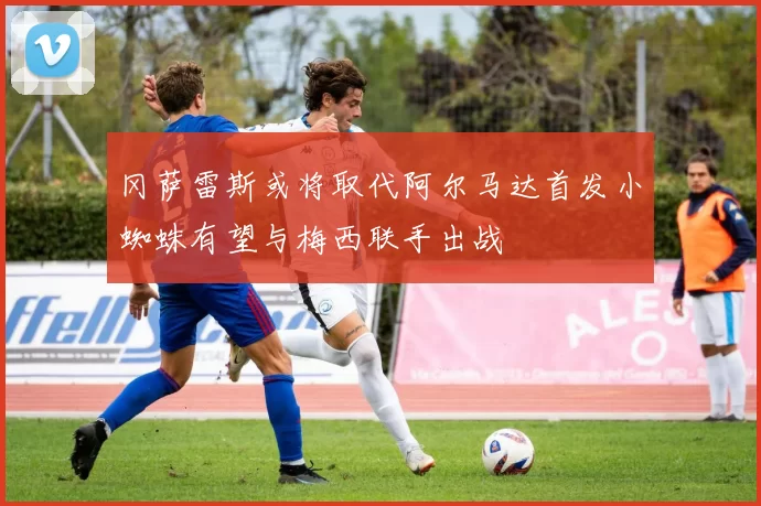 冈萨雷斯或将取代阿尔马达首发小蜘蛛有望与梅西联手出战