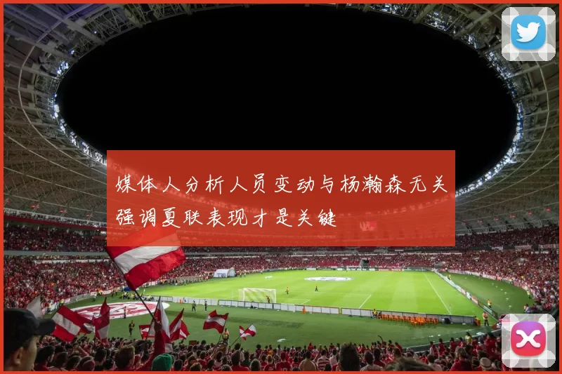 媒体人分析人员变动与杨瀚森无关强调夏联表现才是关键