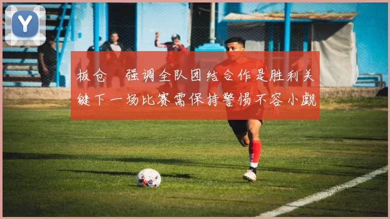 板仓滉强调全队团结合作是胜利关键下一场比赛需保持警惕不容小觑