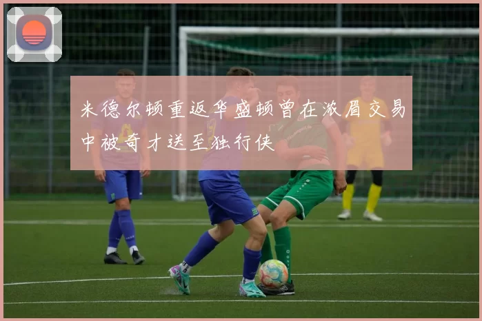 米德尔顿重返华盛顿曾在浓眉交易中被奇才送至独行侠