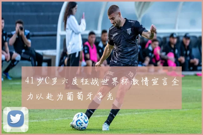 41岁C罗六度征战世界杯激情宣言全力以赴为葡萄牙争光