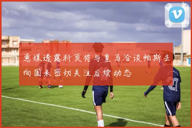 意媒透露科莫将与皇马洽谈帕斯去向国米密切关注后续动态