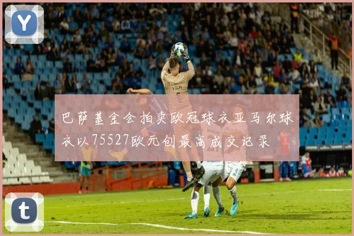 巴萨基金会拍卖欧冠球衣亚马尔球衣以75527欧元创最高成交记录