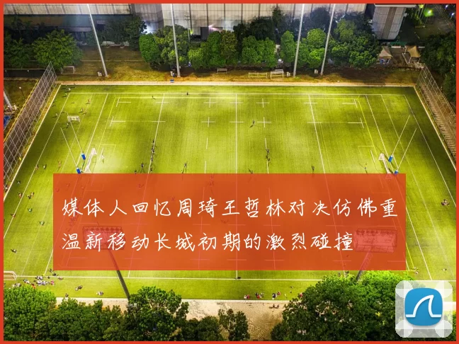 媒体人回忆周琦王哲林对决仿佛重温新移动长城初期的激烈碰撞