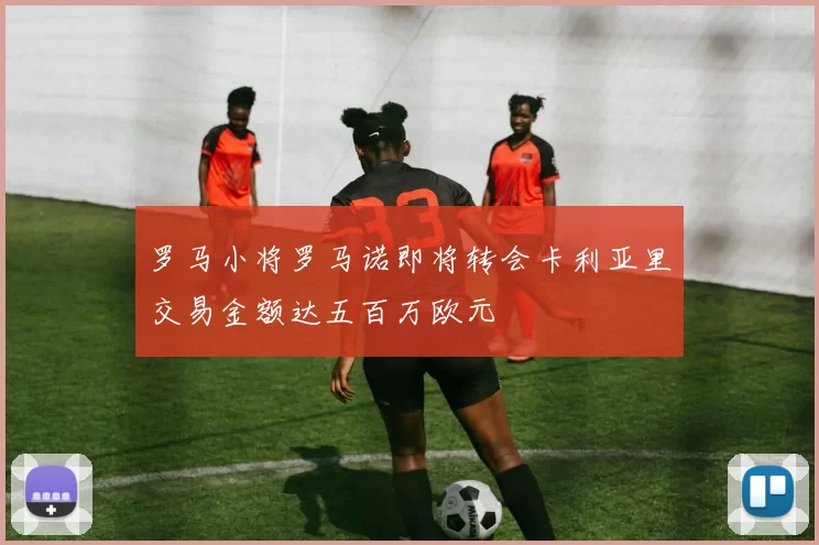 罗马小将罗马诺即将转会卡利亚里交易金额达五百万欧元
