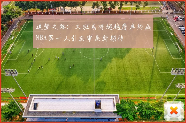 追梦之路：文班或将超越詹库约成NBA第一人引发审美新期待