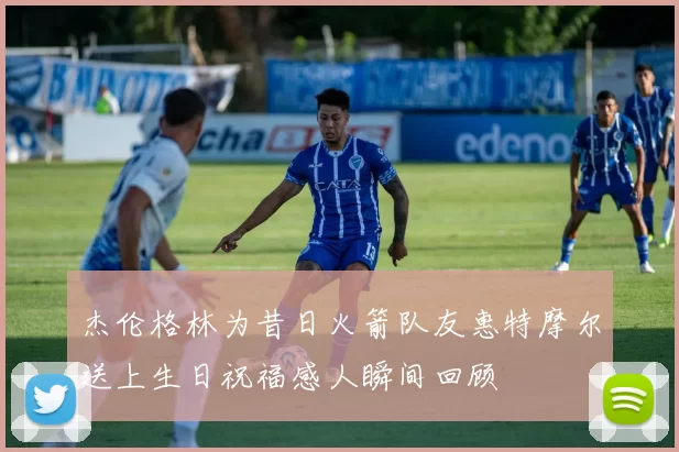 杰伦格林为昔日火箭队友惠特摩尔送上生日祝福感人瞬间回顾