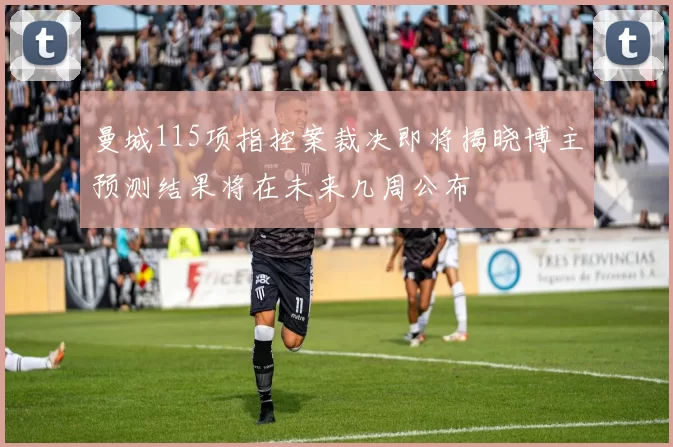 曼城115项指控案裁决即将揭晓博主预测结果将在未来几周公布